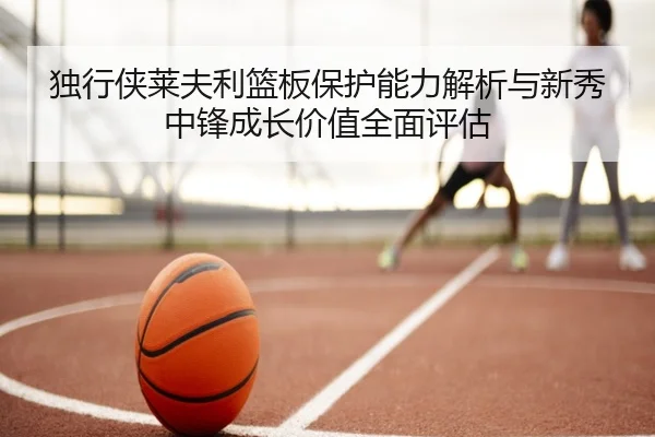 独行侠莱夫利篮板保护能力解析与新秀中锋成长价值全面评估
