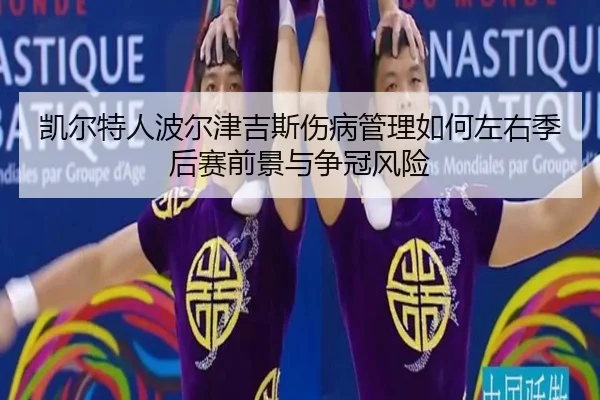 凯尔特人波尔津吉斯伤病管理如何左右季后赛前景与争冠风险