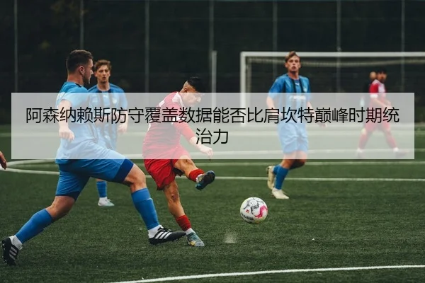 阿森纳赖斯防守覆盖数据能否比肩坎特巅峰时期统治力