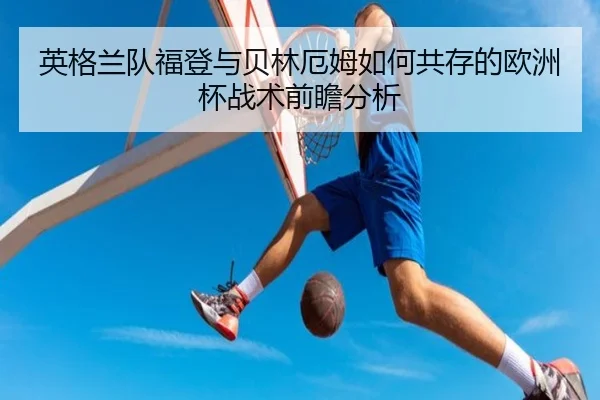 英格兰队福登与贝林厄姆如何共存的欧洲杯战术前瞻分析 - kaiyun