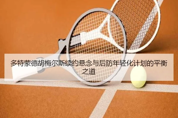 多特蒙德胡梅尔斯续约悬念与后防年轻化计划的平衡之道 - kaiyun