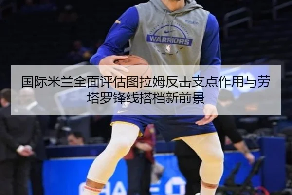 国际米兰全面评估图拉姆反击支点作用与劳塔罗锋线搭档新前景 - kaiyun