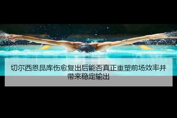 切尔西恩昆库伤愈复出后能否真正重塑前场效率并带来稳定输出 - kaiyun